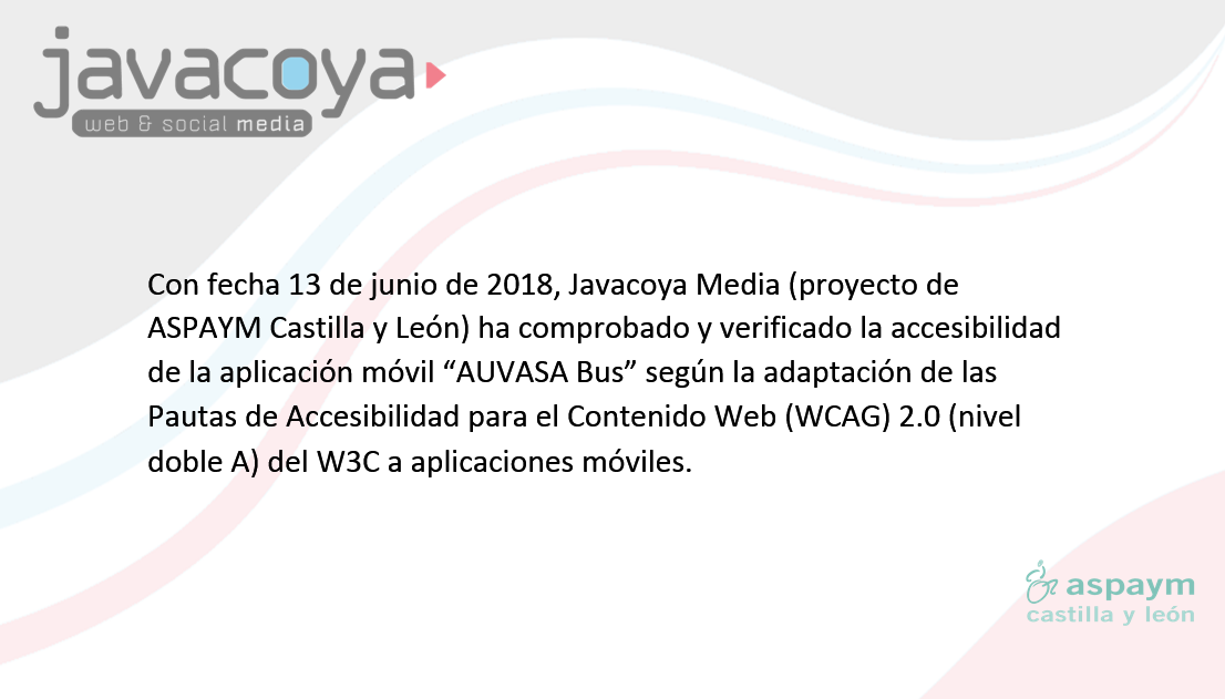 Con fecha 13 de junio de 2018, Javacoya Media (proyecto de ASPAYM Castilla y León) ha comprobado y verificado la accesibilidad de la aplicación móvil “AUVASA Bus” según la adaptación de las Pautas de Accesibilidad para el Contenido Web (WCAG) 2.0 (nivel doble A) del W3C a aplicaciones móviles. 
